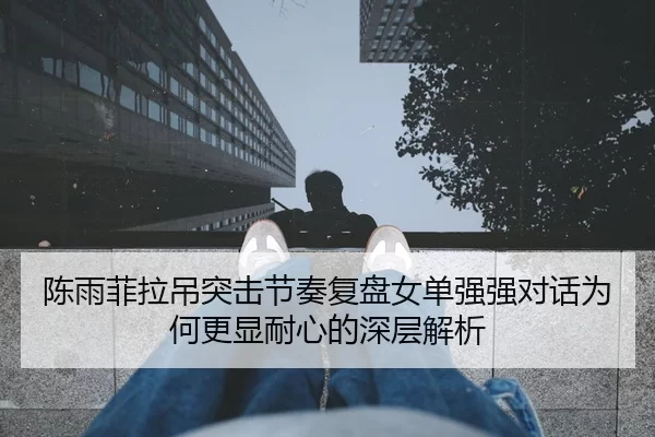 陈雨菲拉吊突击节奏复盘女单强强对话为何更显耐心的深层解析