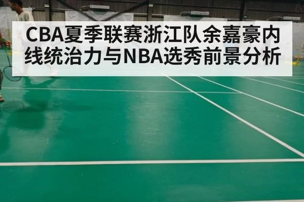CBA夏季联赛浙江队余嘉豪内线统治力与NBA选秀前景分析