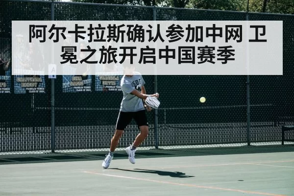 阿尔卡拉斯确认参加中网 卫冕之旅开启中国赛季