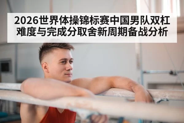 2026世界体操锦标赛中国男队双杠难度与完成分取舍新周期备战分析